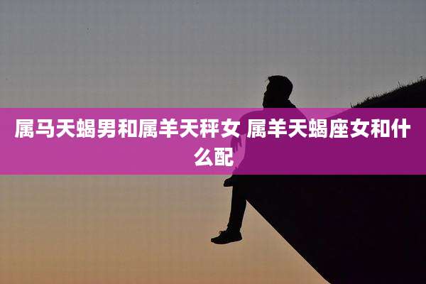 属马天蝎男和属羊天秤女 属羊天蝎座女和什么配