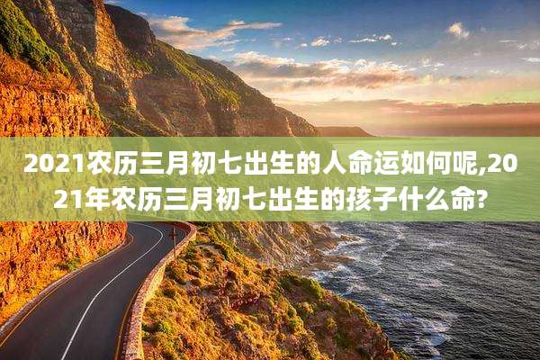 2021农历三月初七出生的人命运如何呢,2021年农历三月初七出生的孩子什么命?