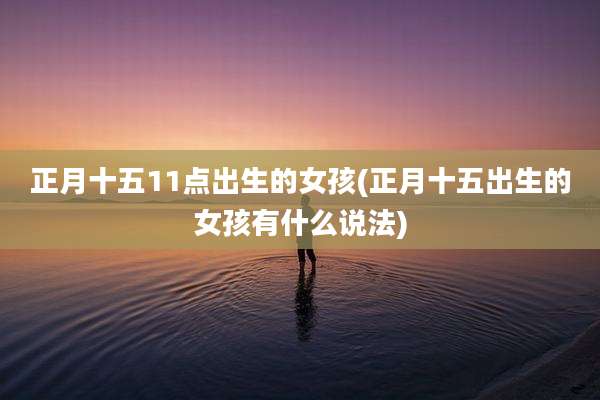 正月十五11点出生的女孩(正月十五出生的女孩有什么说法)