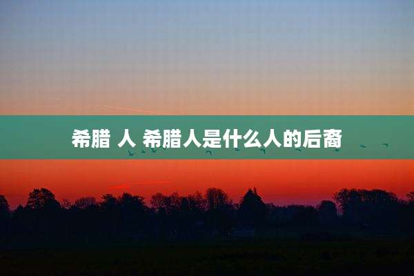 希腊 人 希腊人是什么人的后裔