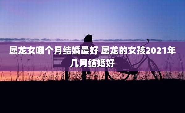 属龙女哪个月结婚最好 属龙的女孩2021年几月结婚好