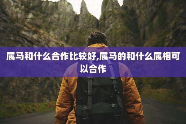 属马和什么合作比较好,属马的和什么属相可以合作