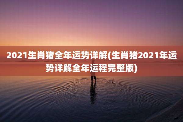 2021生肖猪全年运势详解(生肖猪2021年运势详解全年运程完整版)