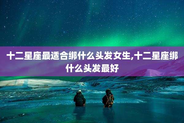 十二星座最适合绑什么头发女生,十二星座绑什么头发最好