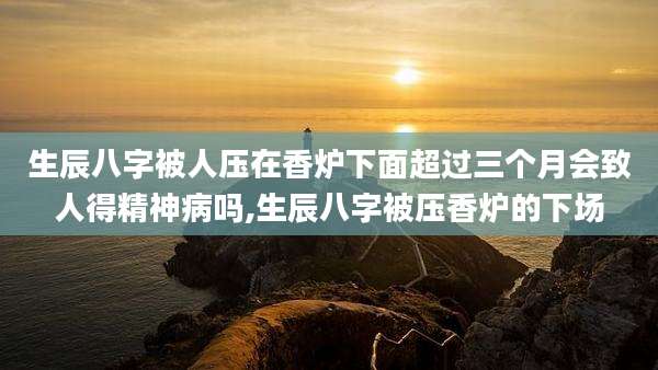 生辰八字被人压在香炉下面超过三个月会致人得精神病吗,生辰八字被压香炉的下场
