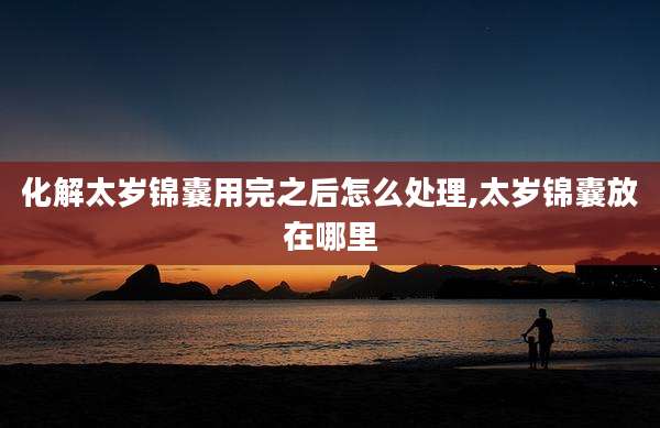 化解太岁锦囊用完之后怎么处理,太岁锦囊放在哪里
