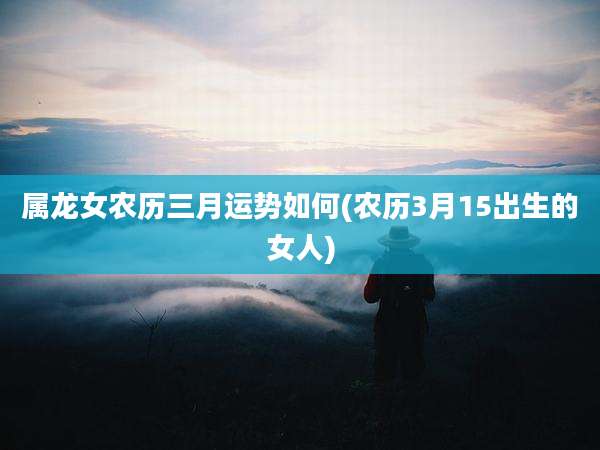 属龙女农历三月运势如何(农历3月15出生的女人)