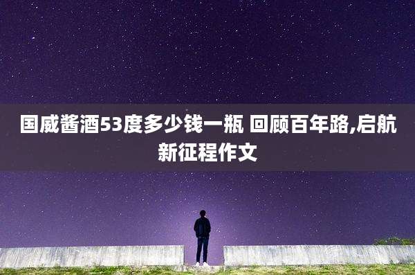 国威酱酒53度多少钱一瓶 回顾百年路,启航新征程作文