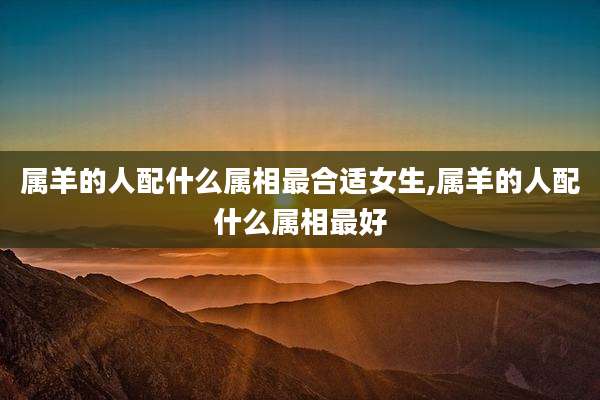 属羊的人配什么属相最合适女生,属羊的人配什么属相最好