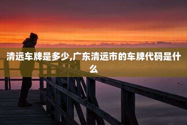 清远车牌是多少,广东清远市的车牌代码是什么