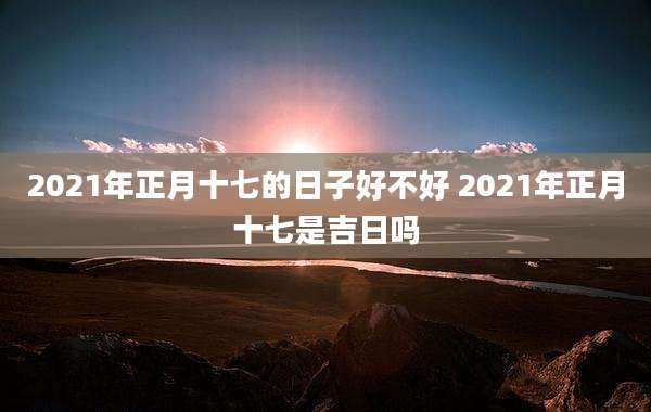 2021年正月十七的日子好不好 2021年正月十七是吉日吗