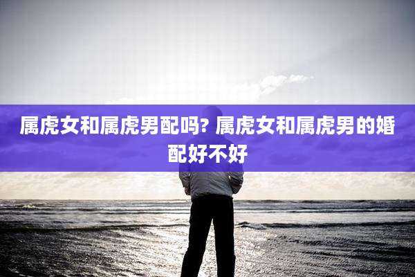 属虎女和属虎男配吗? 属虎女和属虎男的婚配好不好