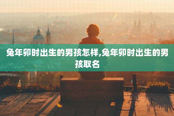 兔年卯时出生的男孩怎样,兔年卯时出生的男孩取名