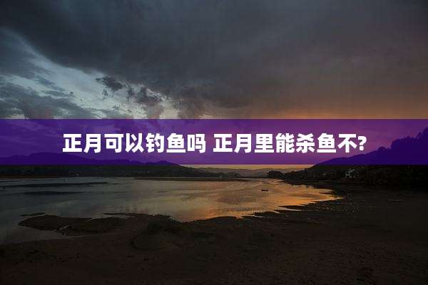 正月可以钓鱼吗 正月里能杀鱼不?