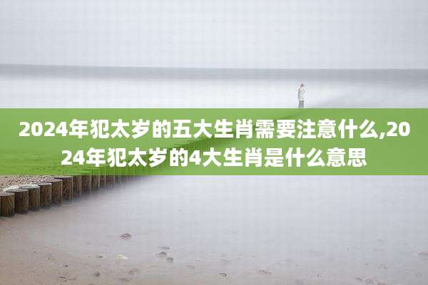 2024年犯太岁的五大生肖需要注意什么,2024年犯太岁的4大生肖是什么意思