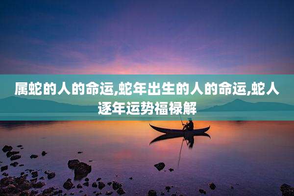 属蛇的人的命运,蛇年出生的人的命运,蛇人逐年运势福禄解