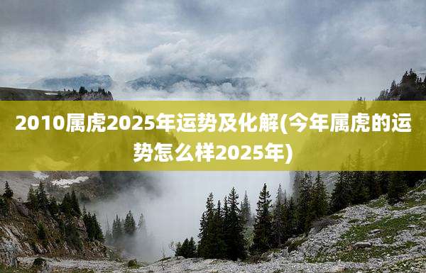 2010属虎2025年运势及化解(今年属虎的运势怎么样2025年)