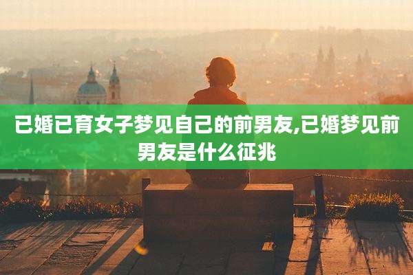 已婚已育女子梦见自己的前男友,已婚梦见前男友是什么征兆