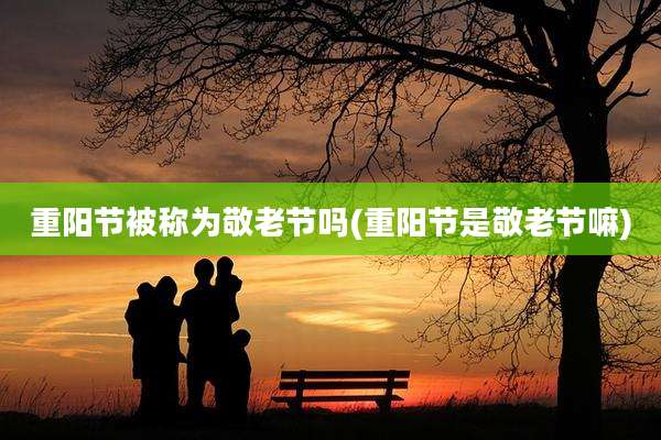 重阳节被称为敬老节吗(重阳节是敬老节嘛)