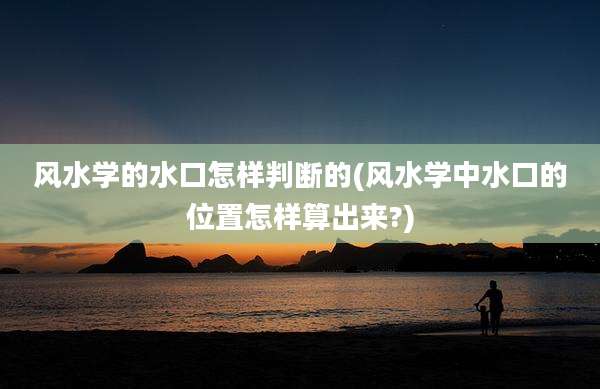 风水学的水口怎样判断的(风水学中水口的位置怎样算出来?)