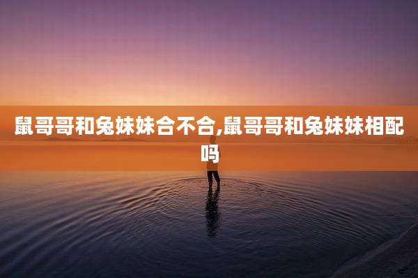 鼠哥哥和兔妹妹合不合,鼠哥哥和兔妹妹相配吗