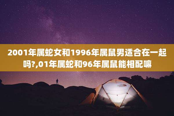 2001年属蛇女和1996年属鼠男适合在一起吗?,01年属蛇和96年属鼠能相配嘛