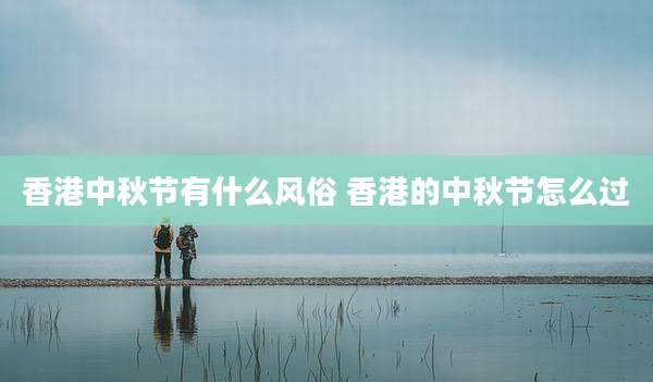香港中秋节有什么风俗 香港的中秋节怎么过
