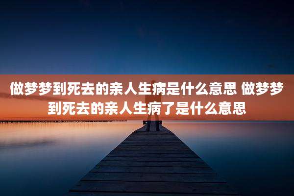 做梦梦到死去的亲人生病是什么意思 做梦梦到死去的亲人生病了是什么意思