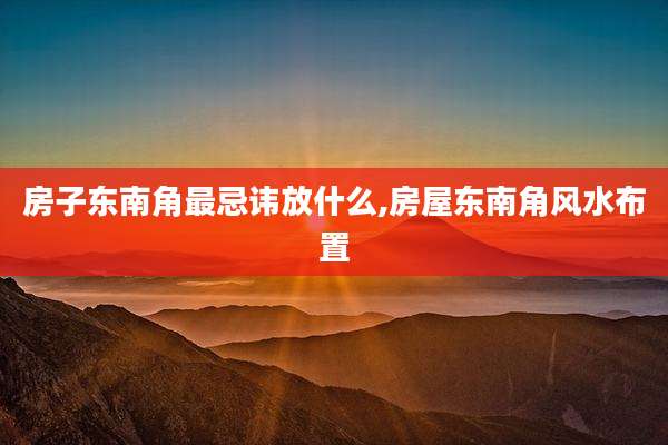 房子东南角最忌讳放什么,房屋东南角风水布置