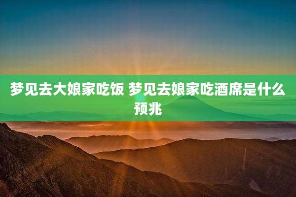 梦见去大娘家吃饭 梦见去娘家吃酒席是什么预兆