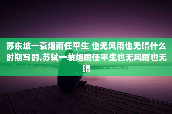 苏东坡一蓑烟雨任平生 也无风雨也无晴什么时期写的,苏轼一蓑烟雨任平生也无风雨也无晴