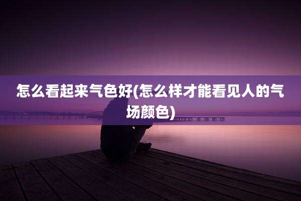 怎么看起来气色好(怎么样才能看见人的气场颜色)