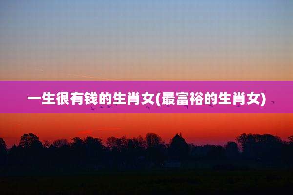 一生很有钱的生肖女(最富裕的生肖女)