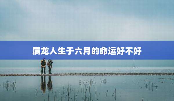 属龙人生于六月的命运好不好