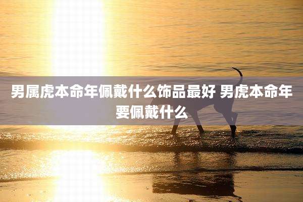 男属虎本命年佩戴什么饰品最好 男虎本命年要佩戴什么