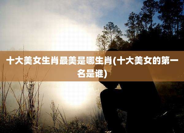 十大美女生肖最美是哪生肖(十大美女的第一名是谁)
