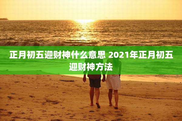 正月初五迎财神什么意思 2021年正月初五迎财神方法