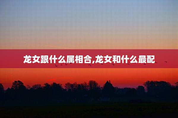 龙女跟什么属相合,龙女和什么最配