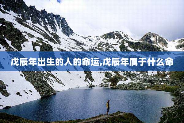 戊辰年出生的人的命运,戊辰年属于什么命