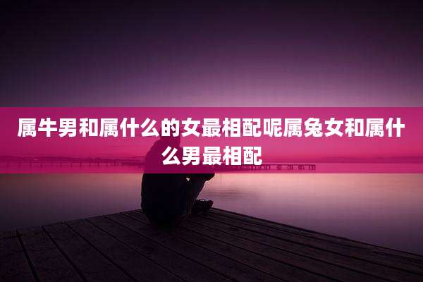 属牛男和属什么的女最相配呢属兔女和属什么男最相配