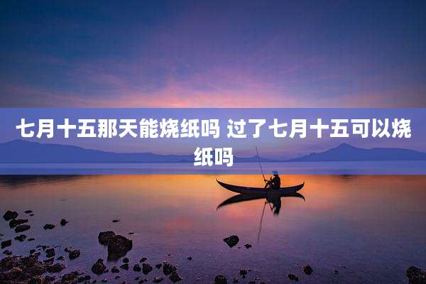 七月十五那天能烧纸吗 过了七月十五可以烧纸吗