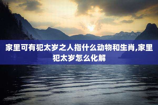 家里可有犯太岁之人指什么动物和生肖,家里犯太岁怎么化解
