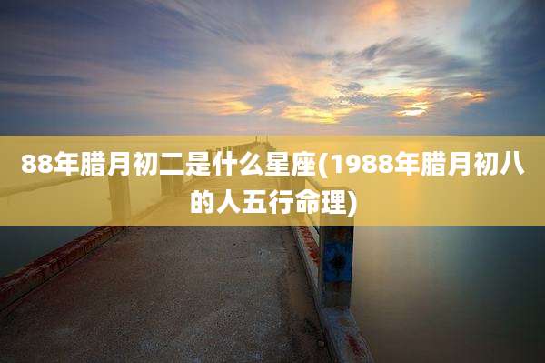 88年腊月初二是什么星座(1988年腊月初八的人五行命理)