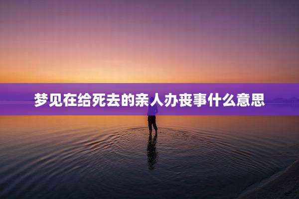 梦见在给死去的亲人办丧事什么意思