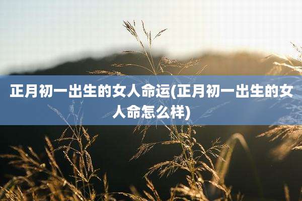 正月初一出生的女人命运(正月初一出生的女人命怎么样)
