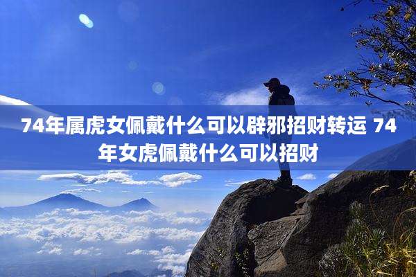 74年属虎女佩戴什么可以辟邪招财转运 74年女虎佩戴什么可以招财