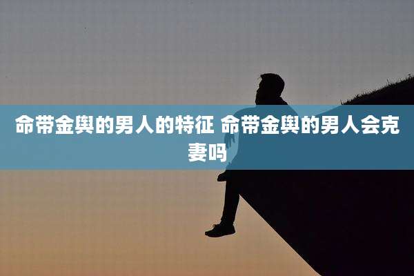 命带金舆的男人的特征 命带金舆的男人会克妻吗
