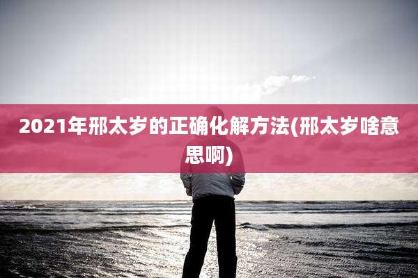 2021年邢太岁的正确化解方法(邢太岁啥意思啊)