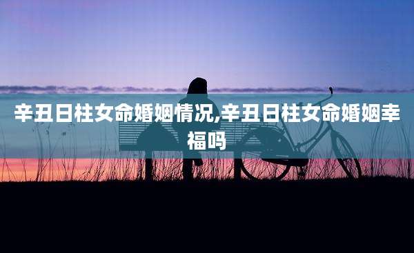 辛丑日柱女命婚姻情况,辛丑日柱女命婚姻幸福吗