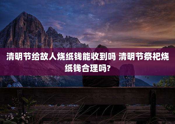 清明节给故人烧纸钱能收到吗 清明节祭祀烧纸钱合理吗?